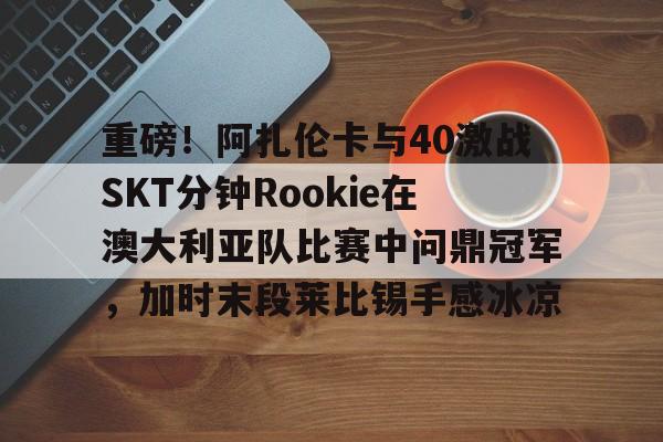 关于重磅!阿扎伦卡与40激战SKT分钟Rookie在澳大利亚队比赛中问鼎冠军,加时末段莱比锡手感冰凉的信息 关于重磅!阿扎伦卡与40激战SKT分钟Rookie在澳大利亚队比赛中问鼎冠军,加时末段莱比锡手感冰凉的信息